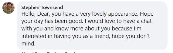 Stephen Townsend
Hello, Dear, you have a very lovely appearance. Hope your day has been good. I would love to have a chat with you and know more about you because I'm interested in having you as a friend, hope you don't mind.
