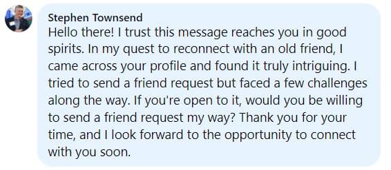 Stephen Townsend

Hello there! I trust this message reaches you in good spirits. In my quest to reconnect with an old friend, I came across your profile and found it truly intriguing. I tried to send a friend request but faced a few challenges along the way. If you're open to it, would you be willing to send a friend request my way? Thank you for your time, and I look forward to the opportunity to connect with you soon.